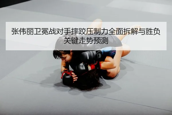 张伟丽卫冕战对手摔跤压制力全面拆解与胜负关键走势预测