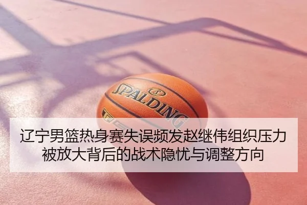 辽宁男篮热身赛失误频发赵继伟组织压力被放大背后的战术隐忧与调整方向