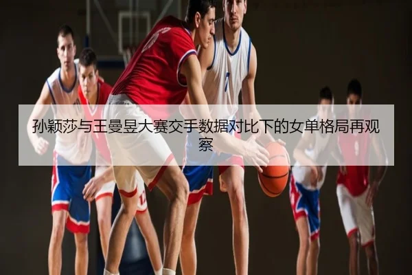 孙颖莎与王曼昱大赛交手数据对比下的女单格局再观察